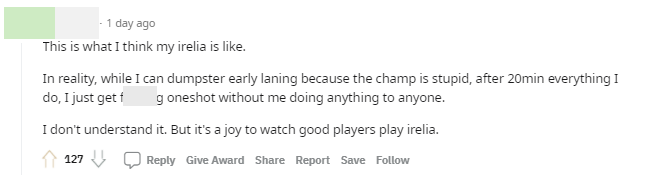 This is exactly what I think about Irelia. In fact, while I struggle in lane against stupid champions, after 20 minutes, everything I do falls apart. I get one-shot before I can even do anything. I really don't understand. But watching a pro player play Irelia is enjoyable.